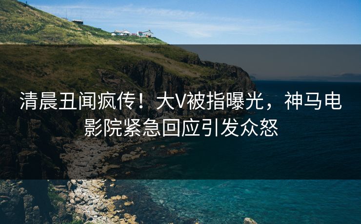 清晨丑闻疯传！大V被指曝光，神马电影院紧急回应引发众怒