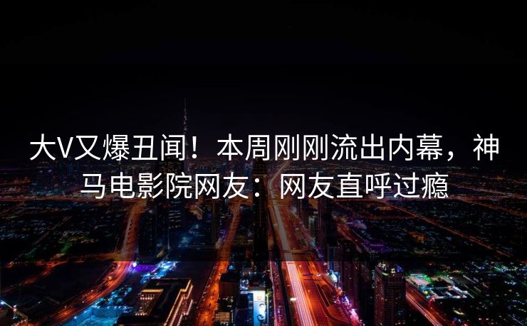 大V又爆丑闻！本周刚刚流出内幕，神马电影院网友：网友直呼过瘾