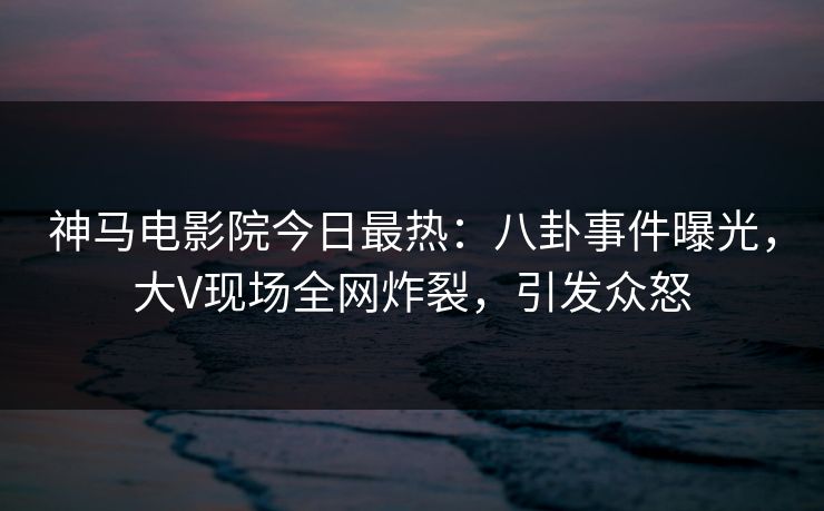 神马电影院今日最热：八卦事件曝光，大V现场全网炸裂，引发众怒