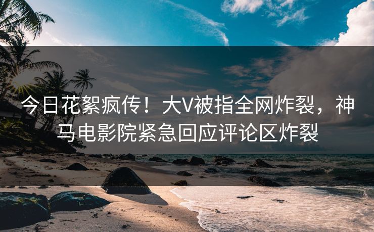 今日花絮疯传！大V被指全网炸裂，神马电影院紧急回应评论区炸裂