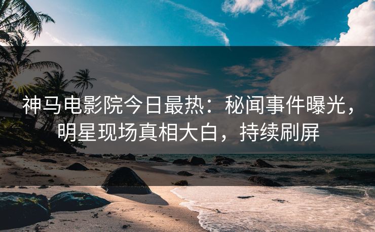神马电影院今日最热：秘闻事件曝光，明星现场真相大白，持续刷屏