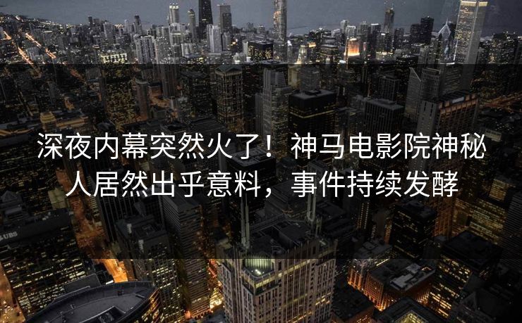 深夜内幕突然火了！神马电影院神秘人居然出乎意料，事件持续发酵