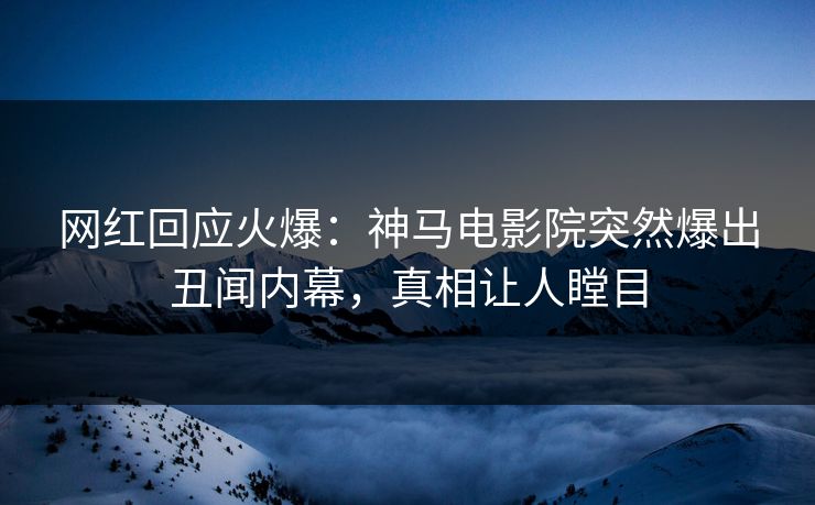 网红回应火爆：神马电影院突然爆出丑闻内幕，真相让人瞠目