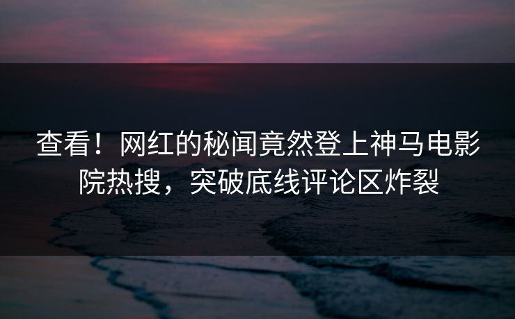 查看！网红的秘闻竟然登上神马电影院热搜，突破底线评论区炸裂