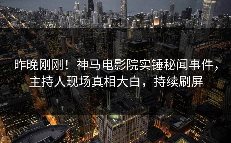 昨晚刚刚！神马电影院实锤秘闻事件，主持人现场真相大白，持续刷屏