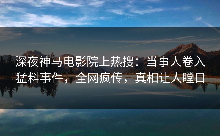 深夜神马电影院上热搜：当事人卷入猛料事件，全网疯传，真相让人瞠目