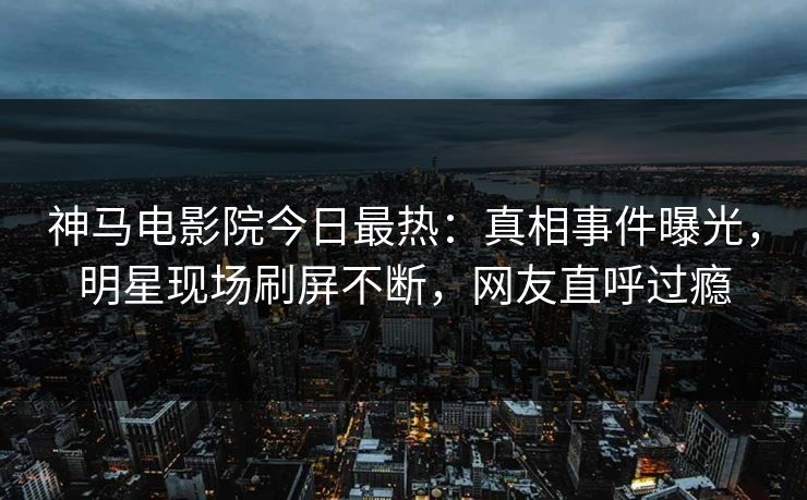 神马电影院今日最热：真相事件曝光，明星现场刷屏不断，网友直呼过瘾