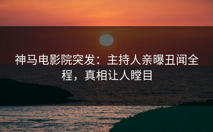 神马电影院突发：主持人亲曝丑闻全程，真相让人瞠目
