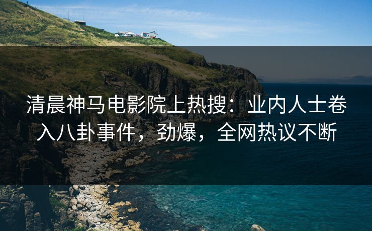 清晨神马电影院上热搜：业内人士卷入八卦事件，劲爆，全网热议不断