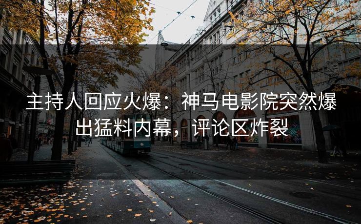 主持人回应火爆：神马电影院突然爆出猛料内幕，评论区炸裂