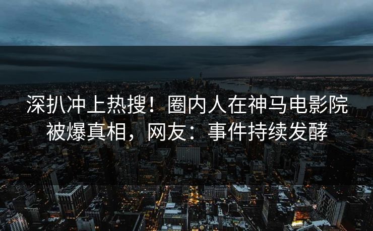 深扒冲上热搜！圈内人在神马电影院被爆真相，网友：事件持续发酵
