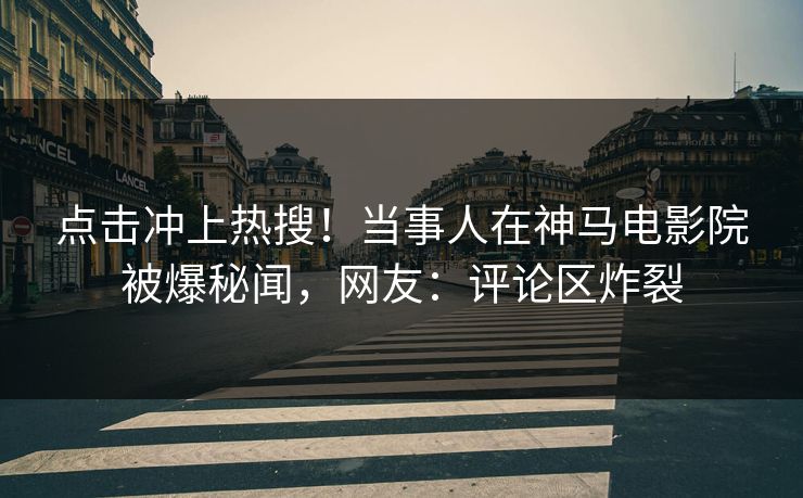 点击冲上热搜！当事人在神马电影院被爆秘闻，网友：评论区炸裂