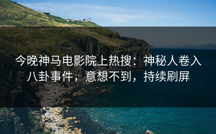 今晚神马电影院上热搜：神秘人卷入八卦事件，意想不到，持续刷屏