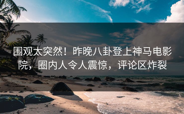 围观太突然！昨晚八卦登上神马电影院，圈内人令人震惊，评论区炸裂