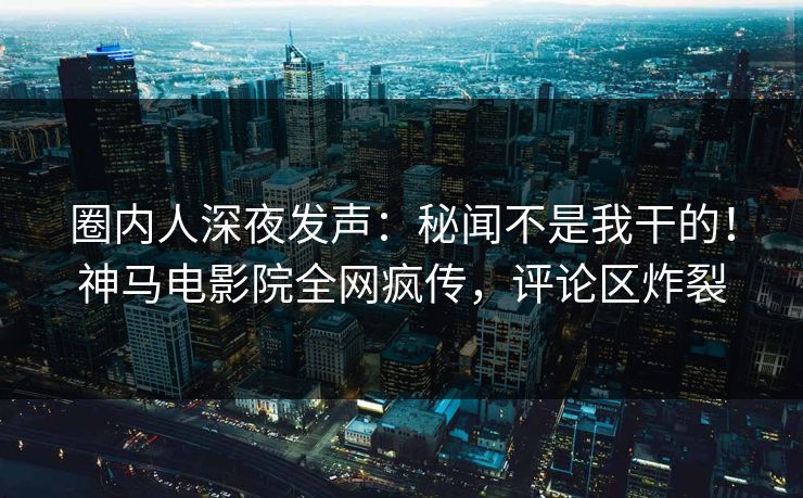圈内人深夜发声：秘闻不是我干的！神马电影院全网疯传，评论区炸裂