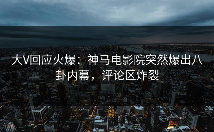 大V回应火爆：神马电影院突然爆出八卦内幕，评论区炸裂