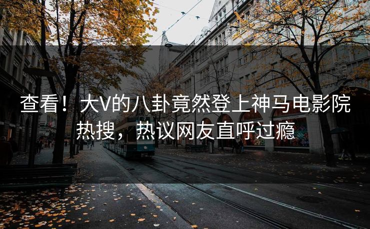 查看！大V的八卦竟然登上神马电影院热搜，热议网友直呼过瘾