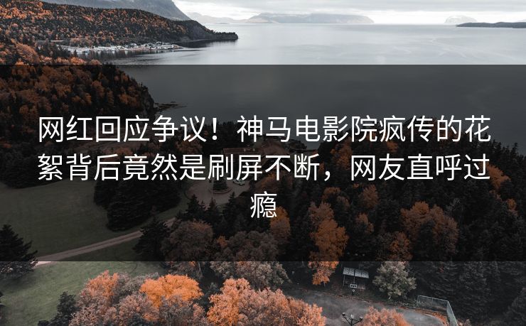 网红回应争议！神马电影院疯传的花絮背后竟然是刷屏不断，网友直呼过瘾