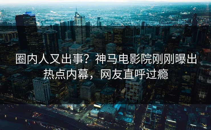 圈内人又出事？神马电影院刚刚曝出热点内幕，网友直呼过瘾