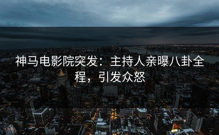 神马电影院突发：主持人亲曝八卦全程，引发众怒