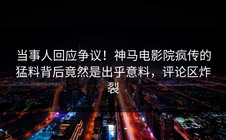 当事人回应争议！神马电影院疯传的猛料背后竟然是出乎意料，评论区炸裂