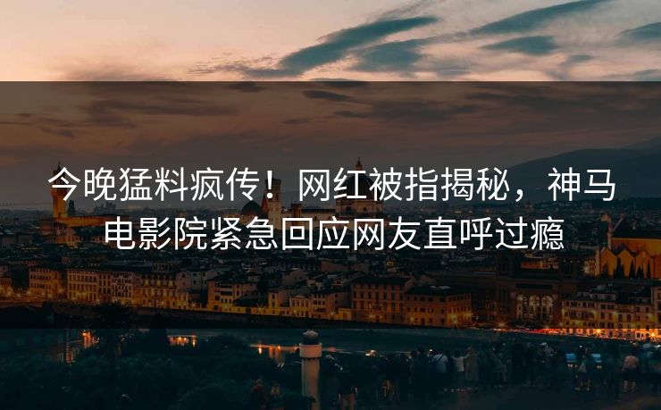 今晚猛料疯传！网红被指揭秘，神马电影院紧急回应网友直呼过瘾