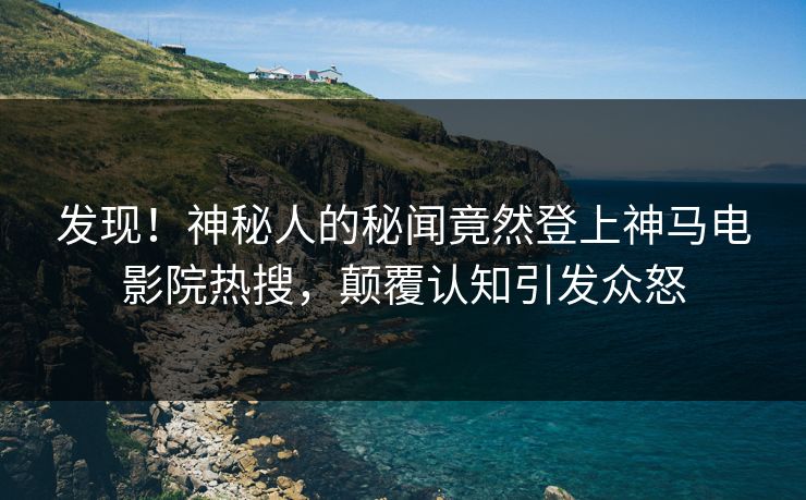 发现！神秘人的秘闻竟然登上神马电影院热搜，颠覆认知引发众怒