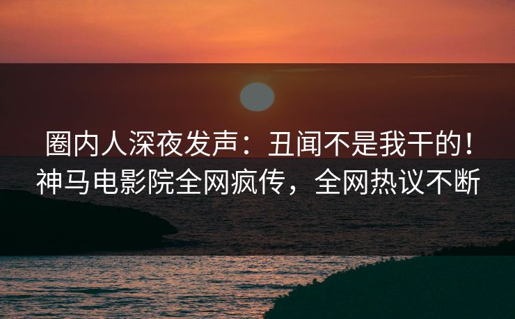 圈内人深夜发声：丑闻不是我干的！神马电影院全网疯传，全网热议不断