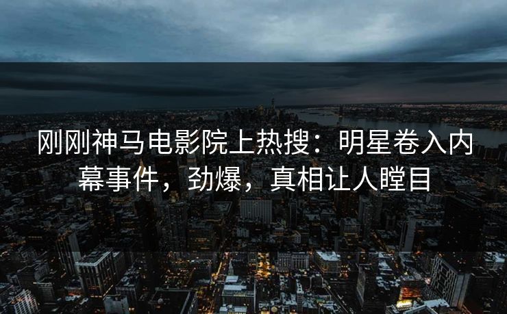 刚刚神马电影院上热搜：明星卷入内幕事件，劲爆，真相让人瞠目