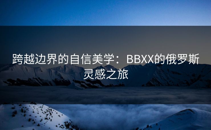 跨越边界的自信美学：BBXX的俄罗斯灵感之旅