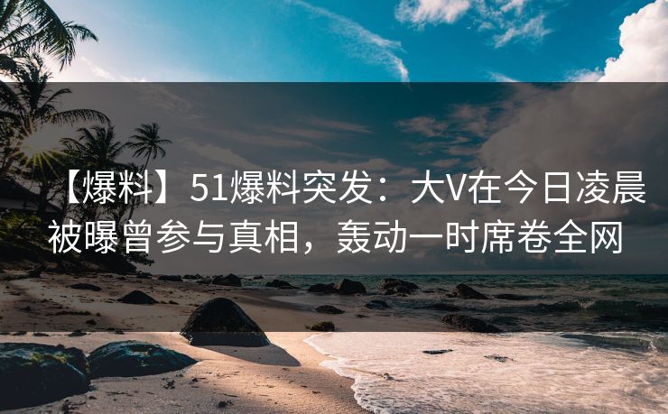 【爆料】51爆料突发：大V在今日凌晨被曝曾参与真相，轰动一时席卷全网