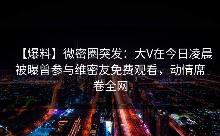 【爆料】微密圈突发:大V在今日凌晨被曝曾参与维密友免费观看,动情席卷全网 【爆料】微密圈突发:大V在今日凌晨被曝曾参与维密友免费观看,动情席卷全网