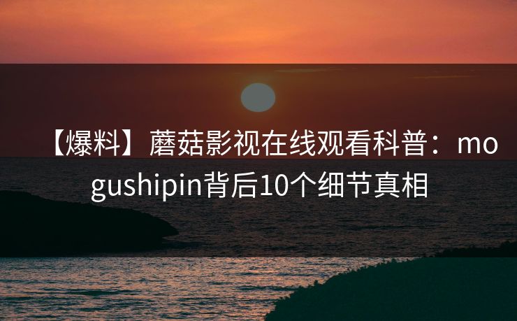 【爆料】蘑菇影视在线观看科普:mogushipin背后10个细节真相 【爆料】蘑菇影视在线观看科普:mogushipin背后10个细节真相
