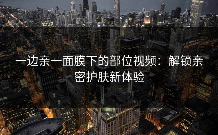 一边亲一面膜下的部位视频:解锁亲密护肤新体验 一边亲一面膜下的部位视频:解锁亲密护肤新体验