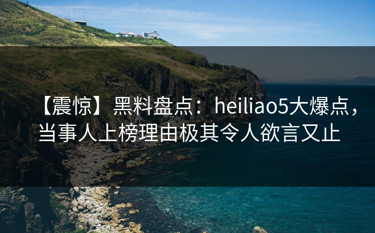 【震惊】黑料盘点：heiliao5大爆点，当事人上榜理由极其令人欲言又止