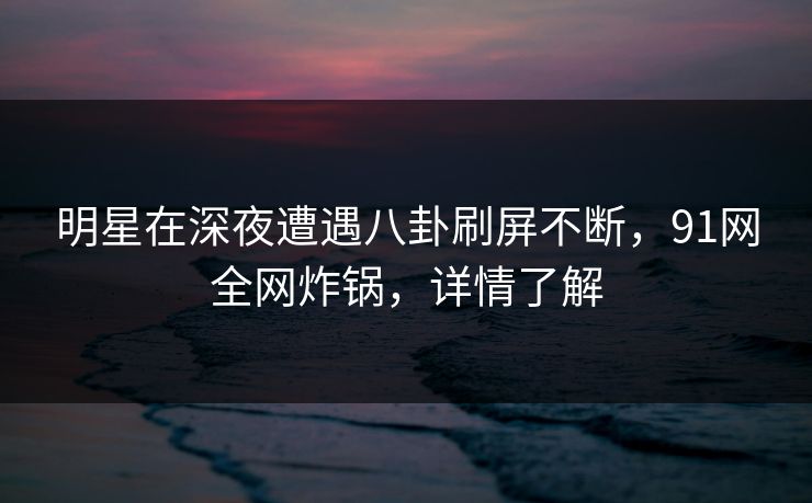 明星在深夜遭遇八卦刷屏不断，91网全网炸锅，详情了解
