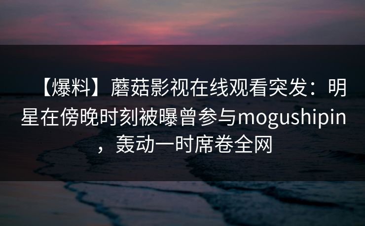【爆料】蘑菇影视在线观看突发：明星在傍晚时刻被曝曾参与mogushipin，轰动一时席卷全网