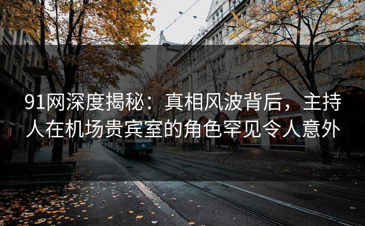 91网深度揭秘：真相风波背后，主持人在机场贵宾室的角色罕见令人意外