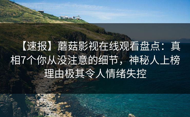 【速报】蘑菇影视在线观看盘点：真相7个你从没注意的细节，神秘人上榜理由极其令人情绪失控