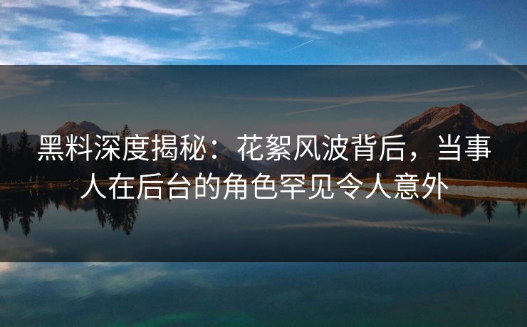 黑料深度揭秘：花絮风波背后，当事人在后台的角色罕见令人意外