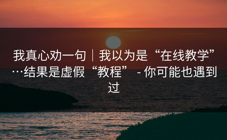 我真心劝一句｜我以为是“在线教学”…结果是虚假“教程” - 你可能也遇到过