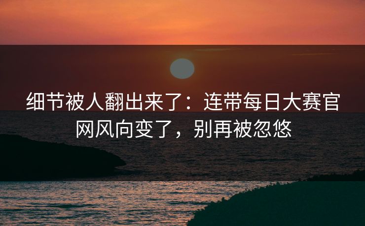 细节被人翻出来了：连带每日大赛官网风向变了，别再被忽悠