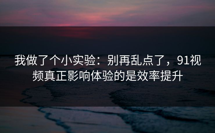 我做了个小实验：别再乱点了，91视频真正影响体验的是效率提升