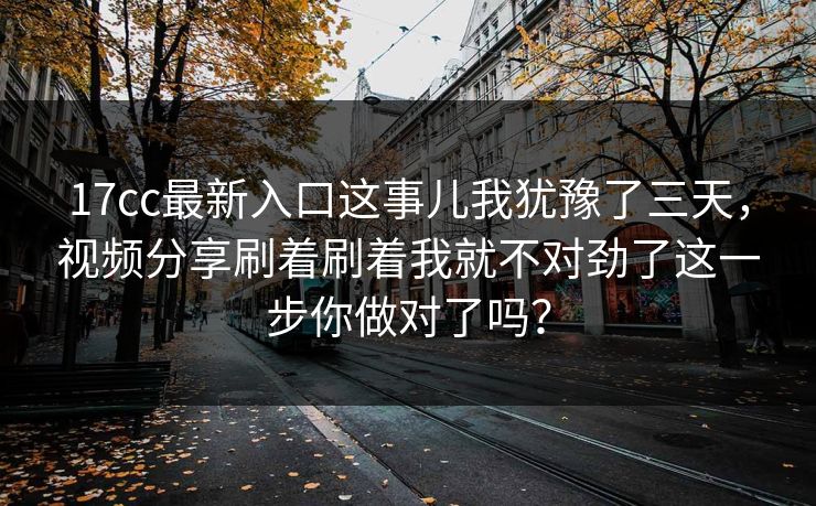 17cc最新入口这事儿我犹豫了三天，视频分享刷着刷着我就不对劲了这一步你做对了吗？