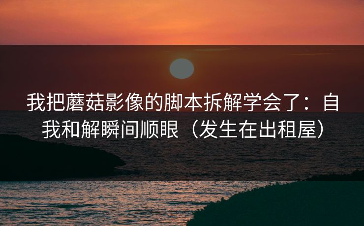 我把蘑菇影像的脚本拆解学会了：自我和解瞬间顺眼（发生在出租屋）