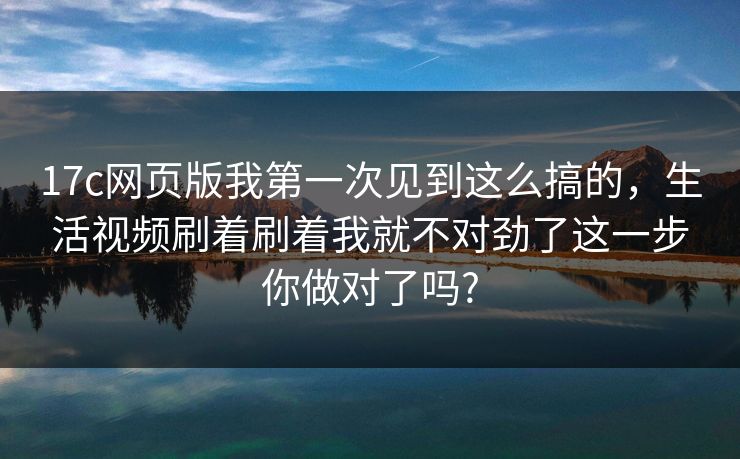 17c网页版我第一次见到这么搞的，生活视频刷着刷着我就不对劲了这一步你做对了吗?